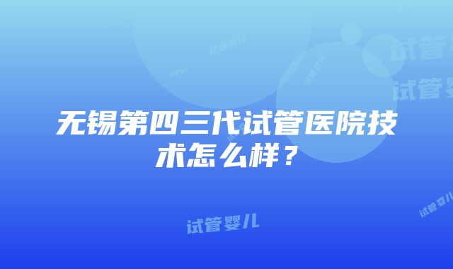 无锡第四三代试管医院技术怎么样？