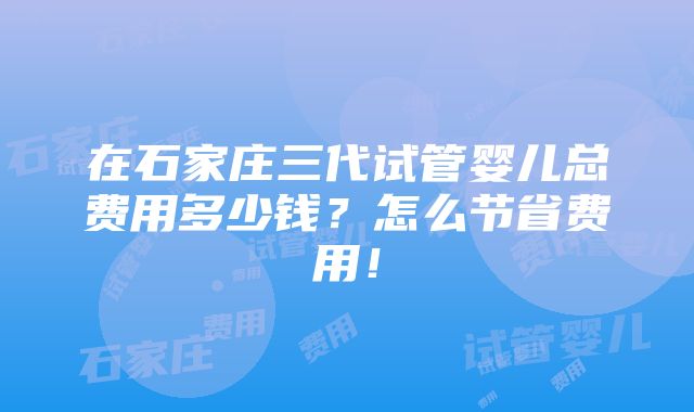 在石家庄三代试管婴儿总费用多少钱？怎么节省费用！