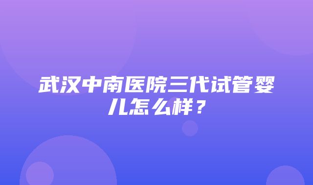 武汉中南医院三代试管婴儿怎么样？