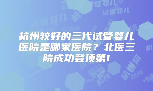 杭州较好的三代试管婴儿医院是哪家医院？北医三院成功登顶第1