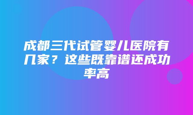 成都三代试管婴儿医院有几家？这些既靠谱还成功率高