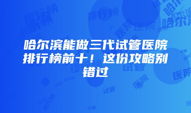 哈尔滨能做三代试管医院排行榜前十！这份攻略别错过