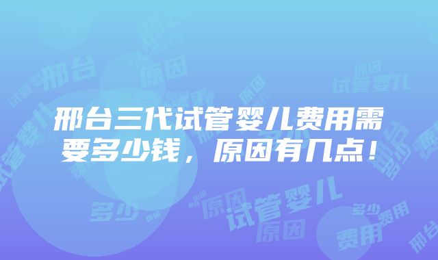 邢台三代试管婴儿费用需要多少钱，原因有几点！