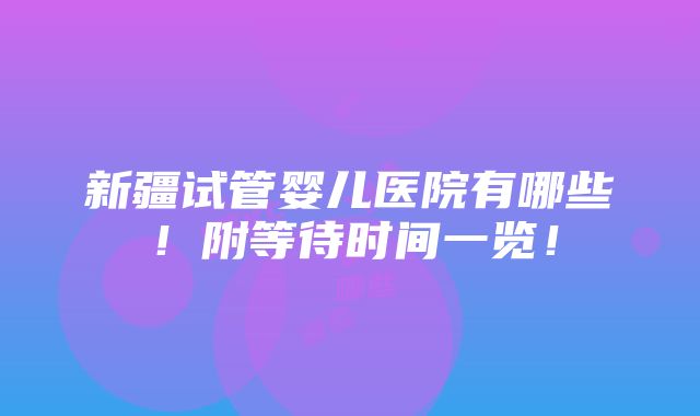 新疆试管婴儿医院有哪些！附等待时间一览！