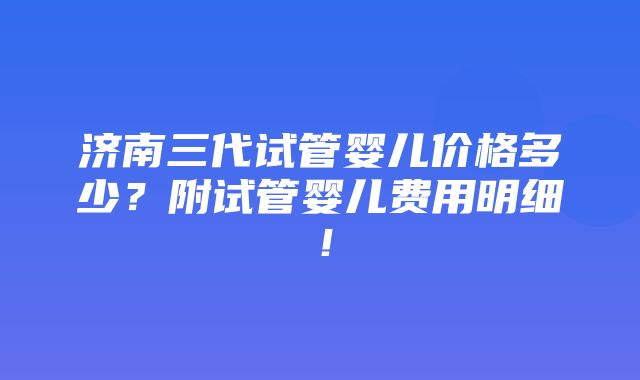 济南三代试管婴儿价格多少？附试管婴儿费用明细！