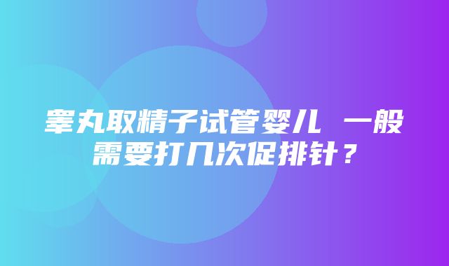 睾丸取精子试管婴儿 一般需要打几次促排针？