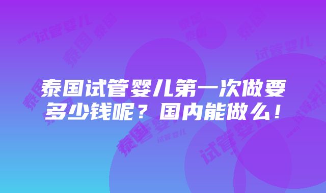 泰国试管婴儿第一次做要多少钱呢？国内能做么！