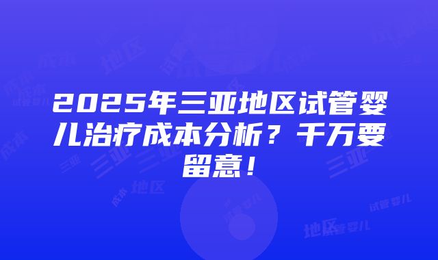 2025年三亚地区试管婴儿治疗成本分析？千万要留意！