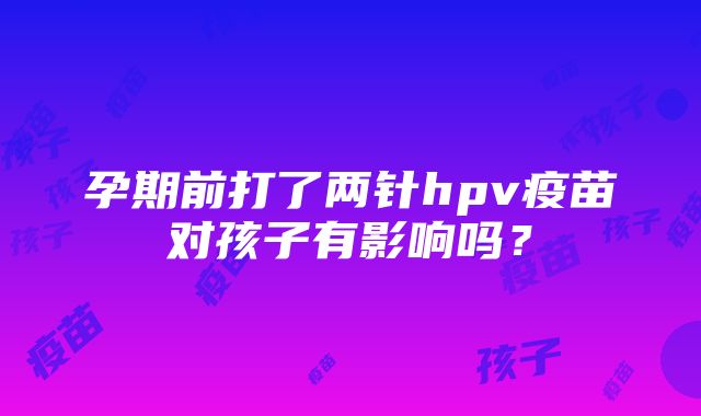 孕期前打了两针hpv疫苗对孩子有影响吗？