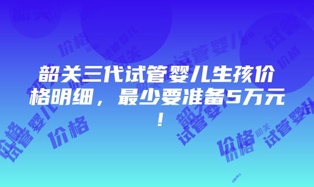 韶关三代试管婴儿生孩价格明细，最少要准备5万元！