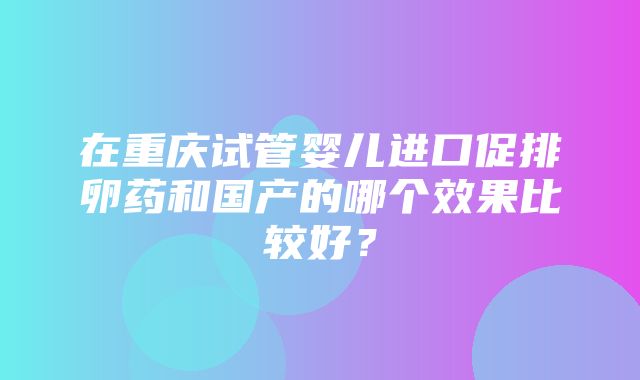 在重庆试管婴儿进口促排卵药和国产的哪个效果比较好？