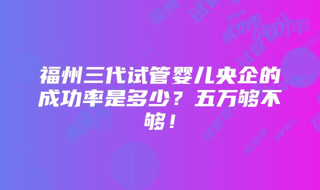 福州三代试管婴儿央企的成功率是多少？五万够不够！