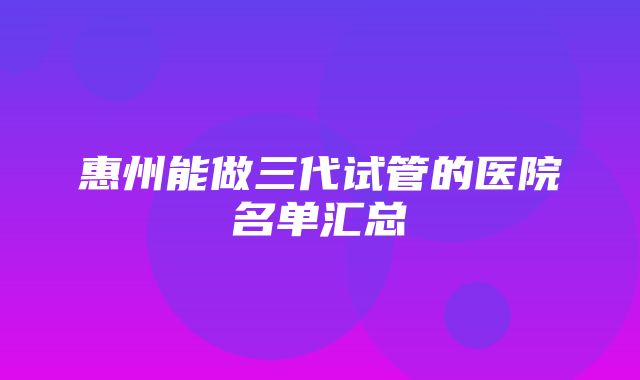 惠州能做三代试管的医院名单汇总