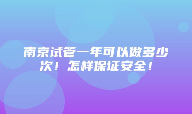 南京试管一年可以做多少次！怎样保证安全！