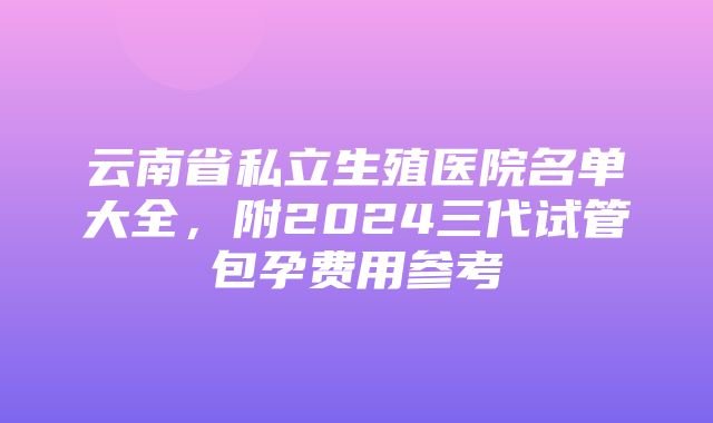 云南省私立生殖医院名单大全，附2024三代试管包孕费用参考