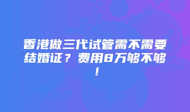 香港做三代试管需不需要结婚证？费用8万够不够！