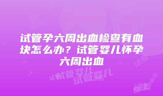 试管孕六周出血检查有血块怎么办？试管婴儿怀孕六周出血