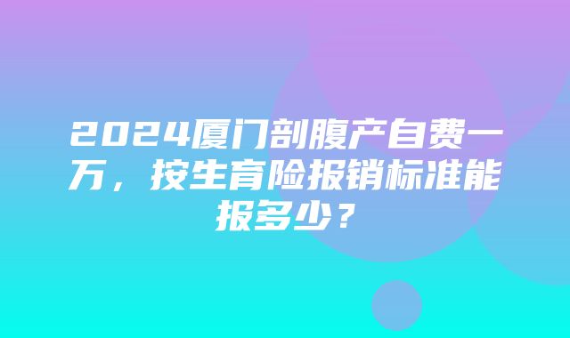 2024厦门剖腹产自费一万，按生育险报销标准能报多少？