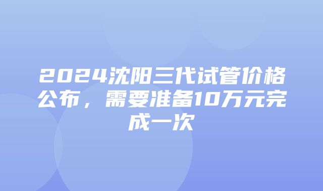 2024沈阳三代试管价格公布，需要准备10万元完成一次