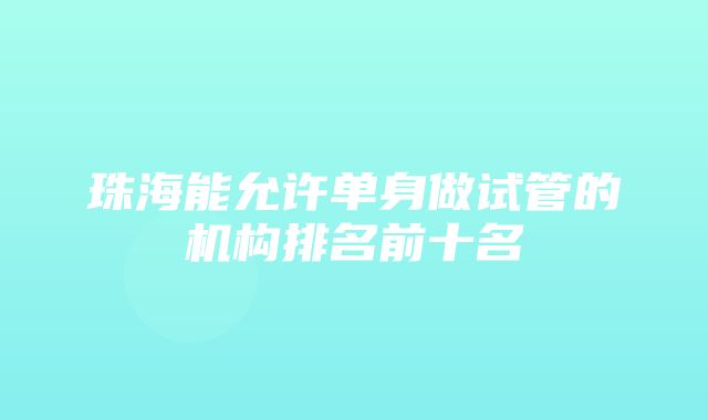 珠海能允许单身做试管的机构排名前十名