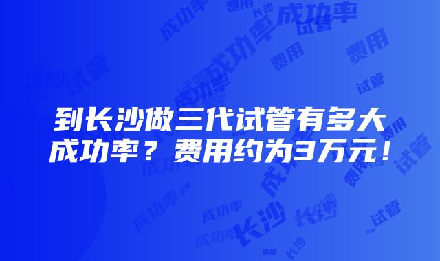 到长沙做三代试管有多大成功率？费用约为3万元！