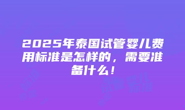 2025年泰国试管婴儿费用标准是怎样的，需要准备什么！