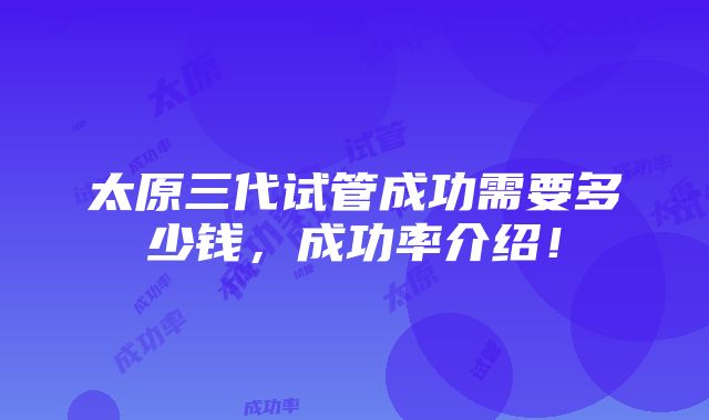 太原三代试管成功需要多少钱，成功率介绍！