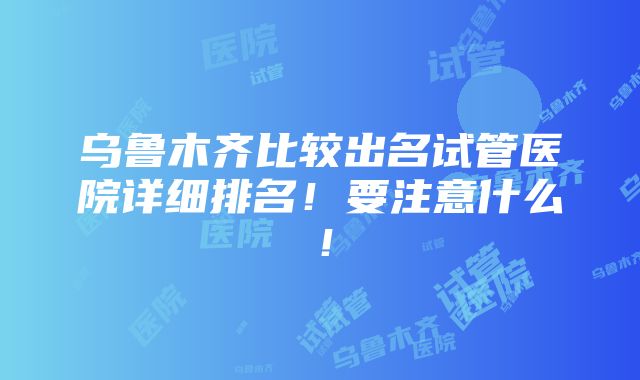 乌鲁木齐比较出名试管医院详细排名！要注意什么！