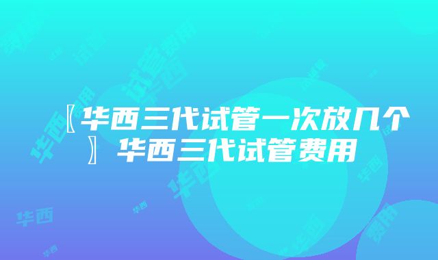 〖华西三代试管一次放几个〗华西三代试管费用