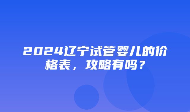 2024辽宁试管婴儿的价格表，攻略有吗？