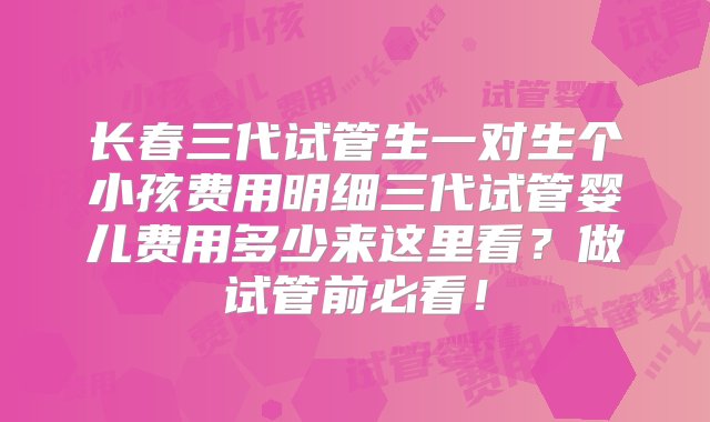 长春三代试管生一对生个小孩费用明细三代试管婴儿费用多少来这里看？做试管前必看！