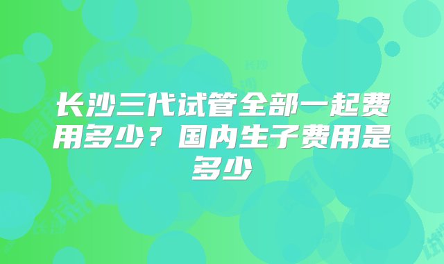 长沙三代试管全部一起费用多少？国内生子费用是多少