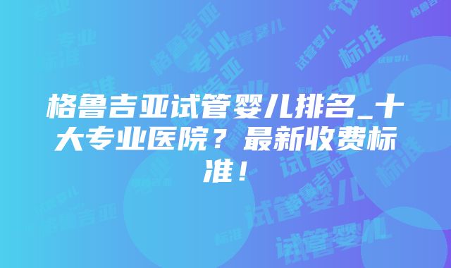 格鲁吉亚试管婴儿排名_十大专业医院？最新收费标准！