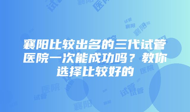 襄阳比较出名的三代试管医院一次能成功吗？教你选择比较好的