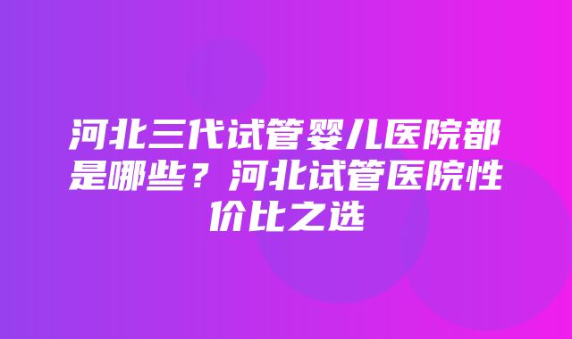 河北三代试管婴儿医院都是哪些？河北试管医院性价比之选