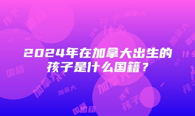 2024年在加拿大出生的孩子是什么国籍？