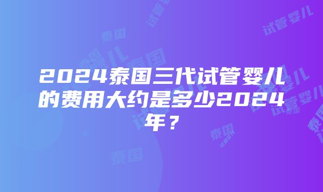 2024泰国三代试管婴儿的费用大约是多少2024年？