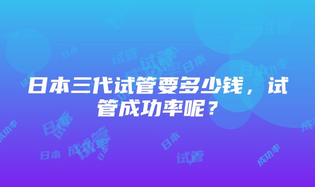 日本三代试管要多少钱，试管成功率呢？