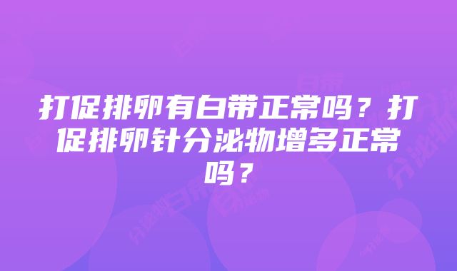 打促排卵有白带正常吗？打促排卵针分泌物增多正常吗？