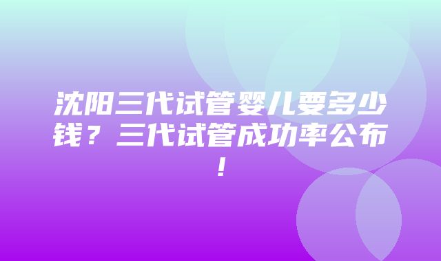 沈阳三代试管婴儿要多少钱？三代试管成功率公布!