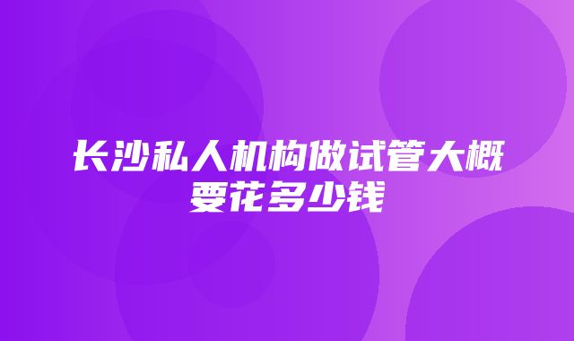 长沙私人机构做试管大概要花多少钱