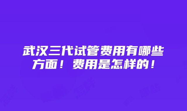 武汉三代试管费用有哪些方面！费用是怎样的！