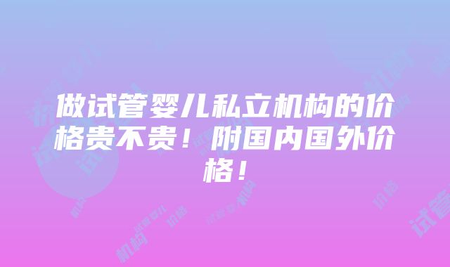 做试管婴儿私立机构的价格贵不贵！附国内国外价格！