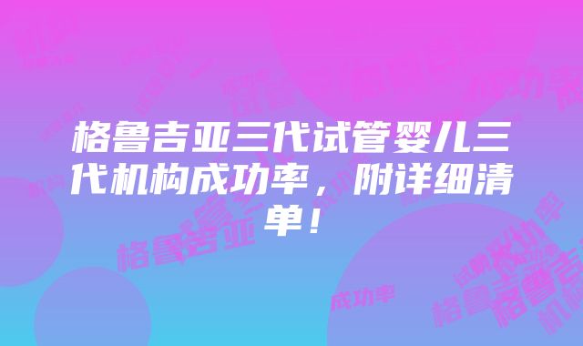 格鲁吉亚三代试管婴儿三代机构成功率，附详细清单！