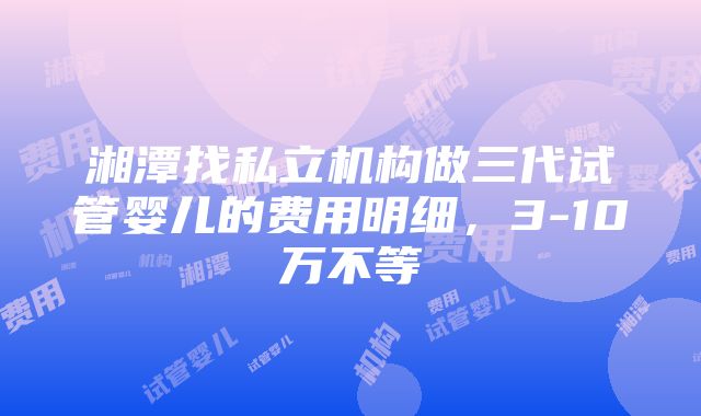 湘潭找私立机构做三代试管婴儿的费用明细，3-10万不等