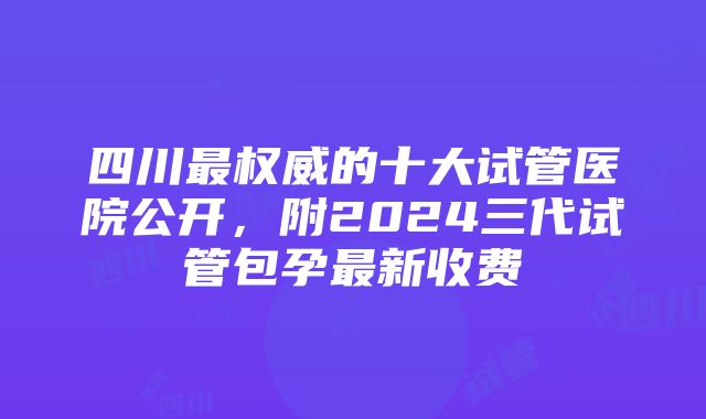 四川最权威的十大试管医院公开，附2024三代试管包孕最新收费