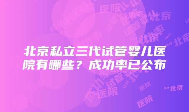 北京私立三代试管婴儿医院有哪些？成功率已公布