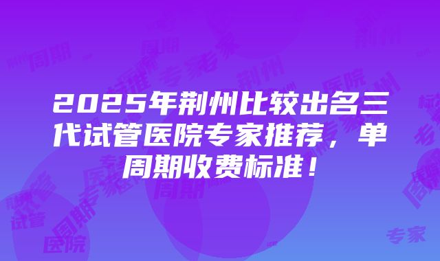 2025年荆州比较出名三代试管医院专家推荐，单周期收费标准！