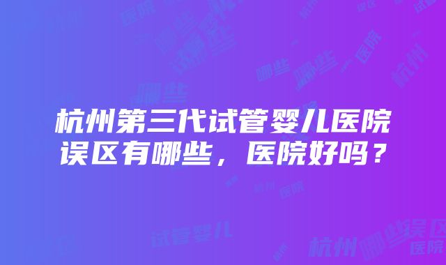 杭州第三代试管婴儿医院误区有哪些，医院好吗？