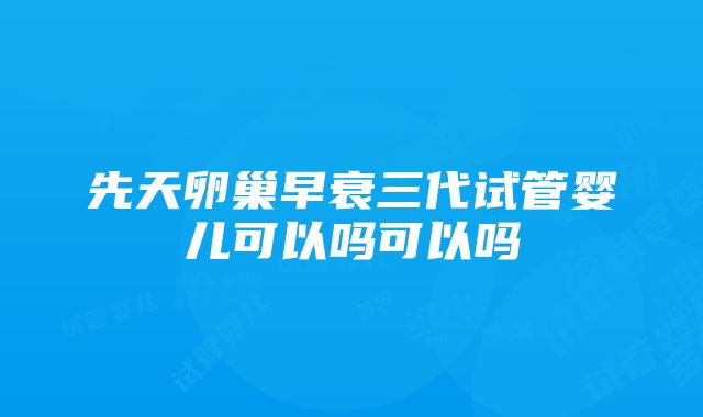 先天卵巢早衰三代试管婴儿可以吗可以吗